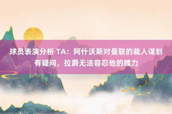 球员表演分析 TA：阿什沃斯对曼联的裁人谋划有疑问，拉爵无法容忍他的魄力