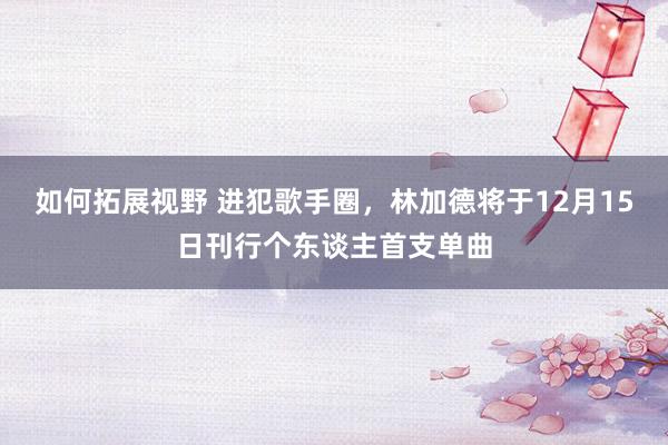 如何拓展视野 进犯歌手圈，林加德将于12月15日刊行个东谈主首支单曲