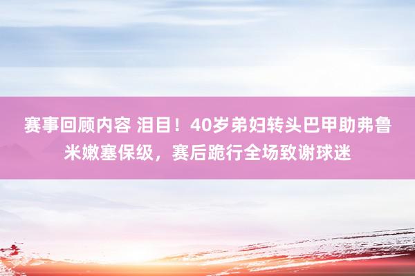 赛事回顾内容 泪目！40岁弟妇转头巴甲助弗鲁米嫩塞保级，赛后跪行全场致谢球迷