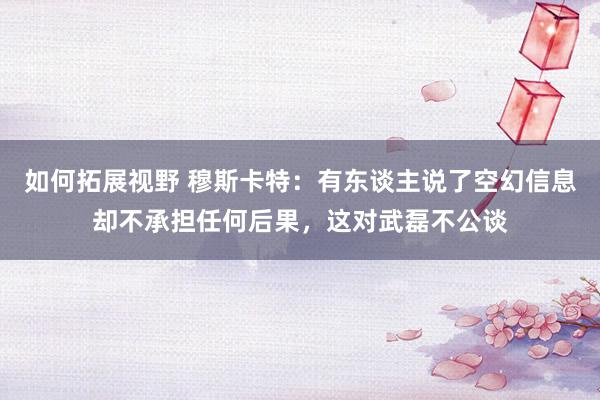 如何拓展视野 穆斯卡特：有东谈主说了空幻信息却不承担任何后果，这对武磊不公谈