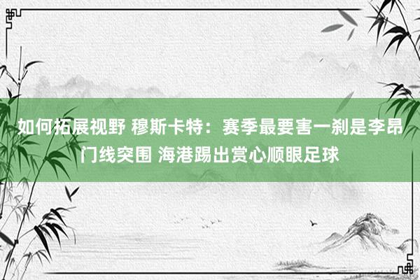 如何拓展视野 穆斯卡特：赛季最要害一刹是李昂门线突围 海港踢出赏心顺眼足球