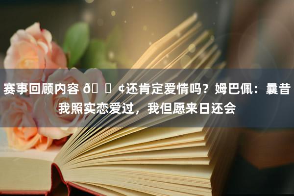 赛事回顾内容 🐢还肯定爱情吗？姆巴佩：曩昔我照实恋爱过，我但愿来日还会