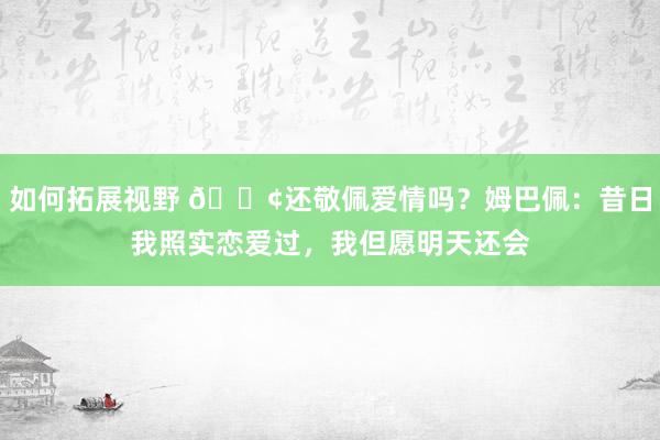 如何拓展视野 🐢还敬佩爱情吗？姆巴佩：昔日我照实恋爱过，我但愿明天还会