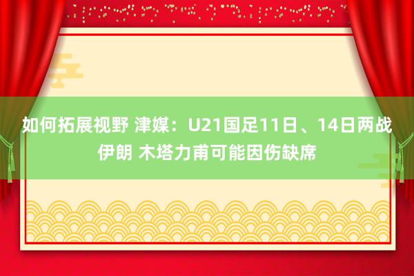 如何拓展视野 津媒：U21国足11日、14日两战伊朗 木塔力甫可能因伤缺席