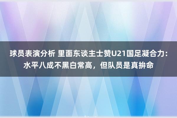 球员表演分析 里面东谈主士赞U21国足凝合力：水平八成不黑白常高，但队员是真拚命