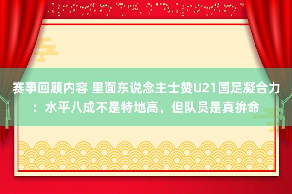 赛事回顾内容 里面东说念主士赞U21国足凝合力：水平八成不是特地高，但队员是真拚命