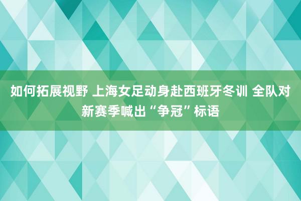 如何拓展视野 上海女足动身赴西班牙冬训 全队对新赛季喊出“争冠”标语