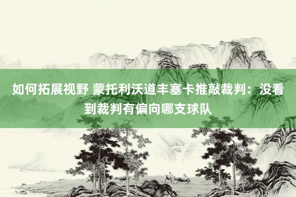 如何拓展视野 蒙托利沃道丰塞卡推敲裁判：没看到裁判有偏向哪支球队