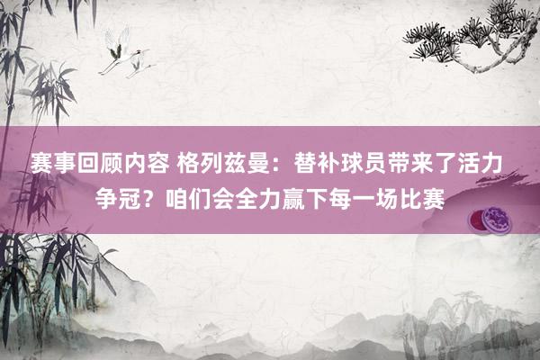 赛事回顾内容 格列兹曼：替补球员带来了活力 争冠？咱们会全力赢下每一场比赛