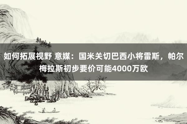 如何拓展视野 意媒：国米关切巴西小将雷斯，帕尔梅拉斯初步要价可能4000万欧