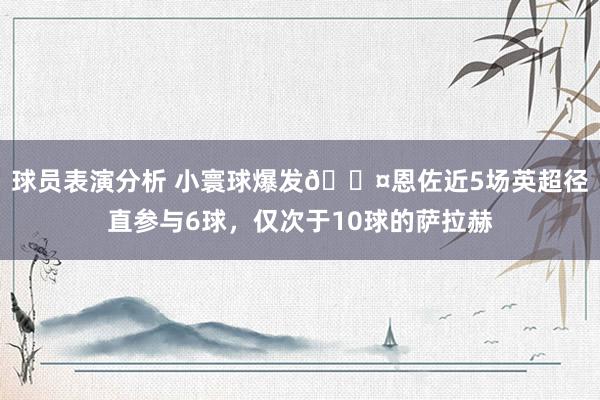 球员表演分析 小寰球爆发😤恩佐近5场英超径直参与6球，仅次于10球的萨拉赫