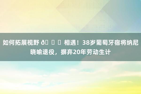 如何拓展视野 👋相遇！38岁葡萄牙宿将纳尼晓喻退役，摒弃20年劳动生计