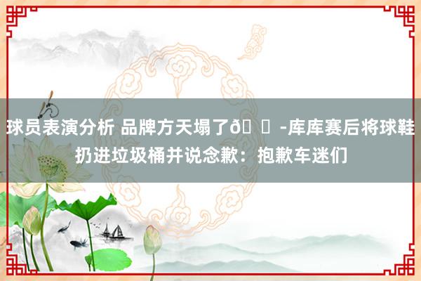 球员表演分析 品牌方天塌了😭库库赛后将球鞋扔进垃圾桶并说念歉：抱歉车迷们