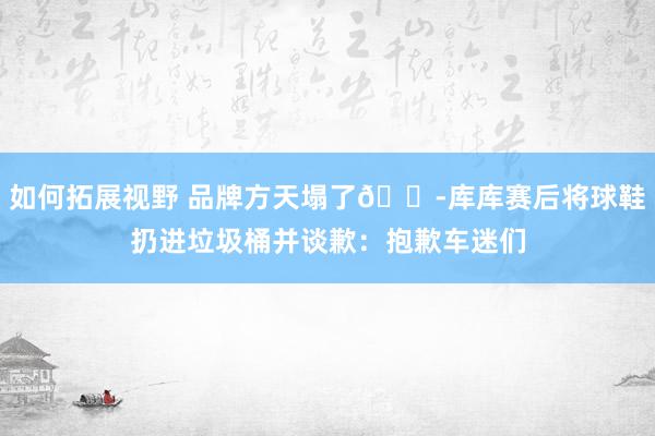 如何拓展视野 品牌方天塌了😭库库赛后将球鞋扔进垃圾桶并谈歉：抱歉车迷们