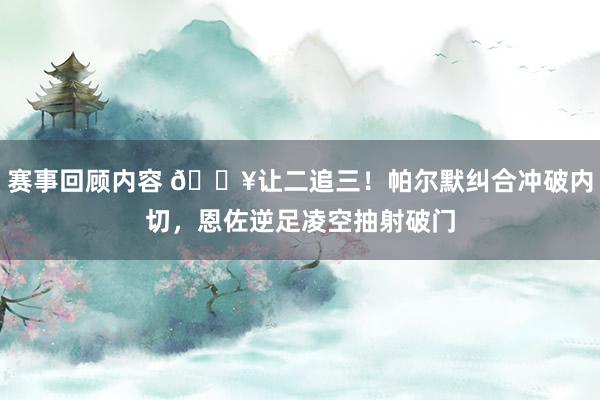 赛事回顾内容 💥让二追三！帕尔默纠合冲破内切，恩佐逆足凌空抽射破门