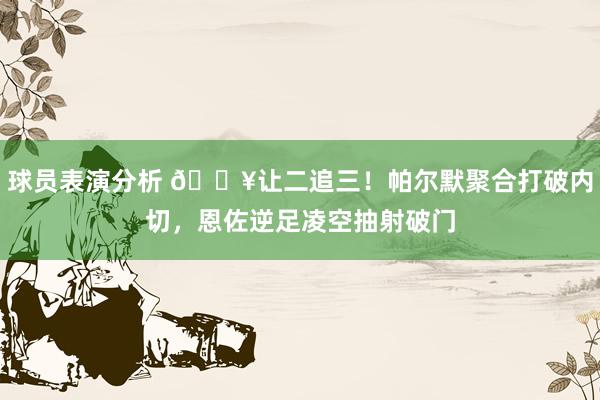 球员表演分析 💥让二追三！帕尔默聚合打破内切，恩佐逆足凌空抽射破门