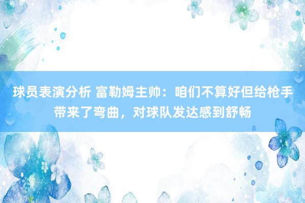 球员表演分析 富勒姆主帅：咱们不算好但给枪手带来了弯曲，对球队发达感到舒畅