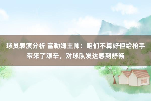 球员表演分析 富勒姆主帅：咱们不算好但给枪手带来了艰辛，对球队发达感到舒畅