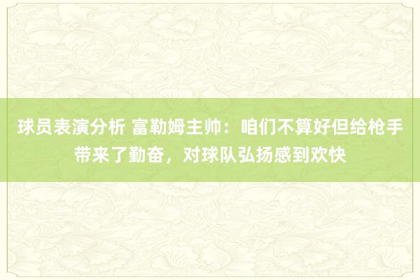 球员表演分析 富勒姆主帅：咱们不算好但给枪手带来了勤奋，对球队弘扬感到欢快