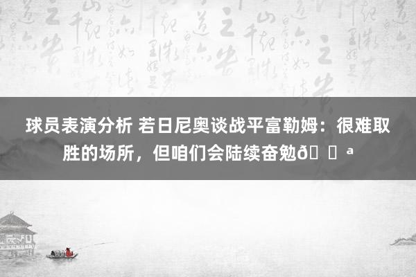 球员表演分析 若日尼奥谈战平富勒姆：很难取胜的场所，但咱们会陆续奋勉💪