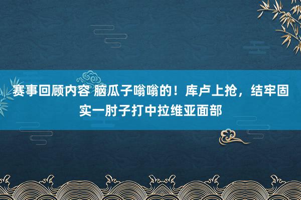 赛事回顾内容 脑瓜子嗡嗡的！库卢上抢，结牢固实一肘子打中拉维亚面部