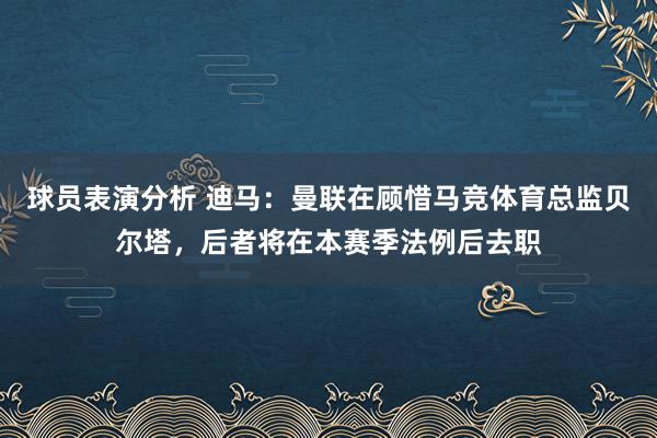 球员表演分析 迪马：曼联在顾惜马竞体育总监贝尔塔，后者将在本赛季法例后去职