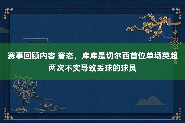 赛事回顾内容 窘态，库库是切尔西首位单场英超两次不实导致丢球的球员