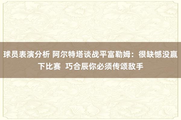 球员表演分析 阿尔特塔谈战平富勒姆：很缺憾没赢下比赛  巧合辰你必须传颂敌手