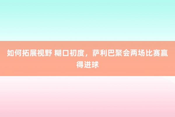 如何拓展视野 糊口初度，萨利巴聚会两场比赛赢得进球