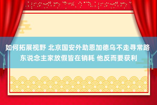 如何拓展视野 北京国安外助恩加德乌不走寻常路 东说念主家放假皆在销耗 他反而要获利