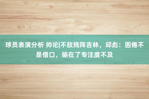 球员表演分析 帅论|不敌残阵吉林，邱彪：困倦不是借口，输在了专注度不及