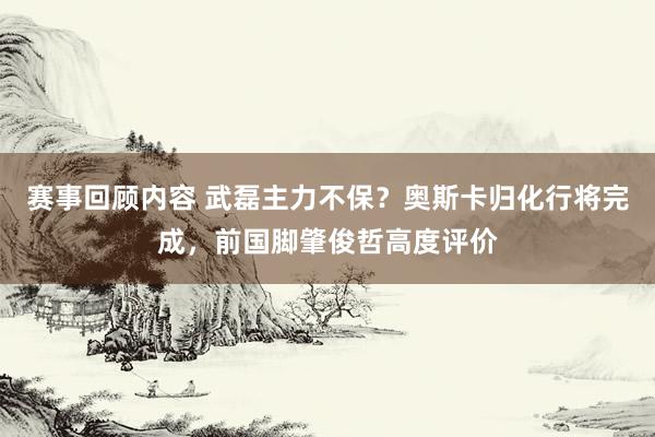 赛事回顾内容 武磊主力不保？奥斯卡归化行将完成，前国脚肇俊哲高度评价