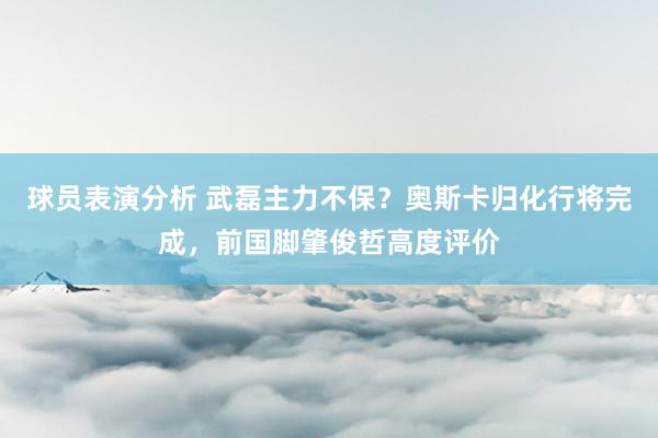 球员表演分析 武磊主力不保？奥斯卡归化行将完成，前国脚肇俊哲高度评价