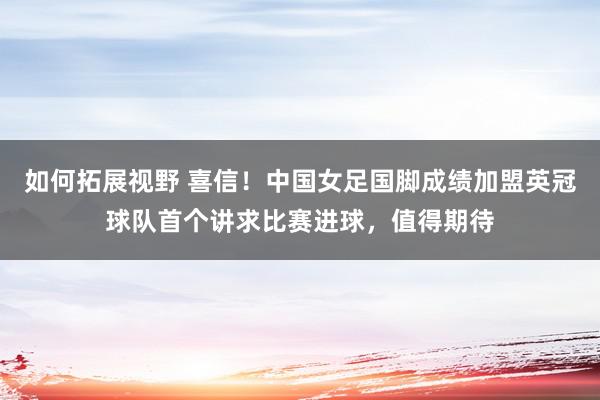 如何拓展视野 喜信！中国女足国脚成绩加盟英冠球队首个讲求比赛进球，值得期待