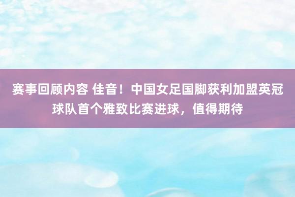 赛事回顾内容 佳音！中国女足国脚获利加盟英冠球队首个雅致比赛进球，值得期待