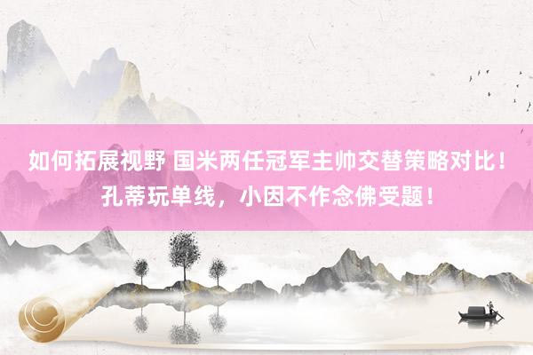 如何拓展视野 国米两任冠军主帅交替策略对比！孔蒂玩单线，小因不作念佛受题！